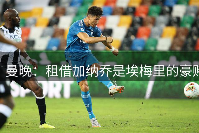 曼晚：租借加纳乔是埃梅里的豪赌，滕哈格、阿莫林都不喜欢他